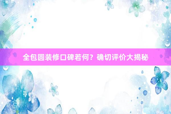 全包圆装修口碑若何？确切评价大揭秘